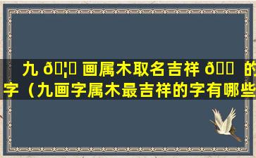 九 🦆 画属木取名吉祥 🐠 的字（九画字属木最吉祥的字有哪些）